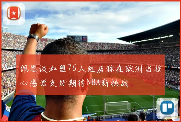 佩恩谈加盟76人经历称在欧洲当核心感觉良好期待NBA新挑战