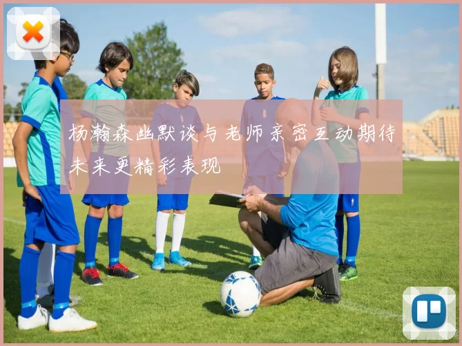 杨瀚森幽默谈与老师亲密互动期待未来更精彩表现