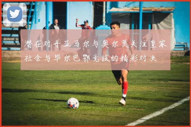 潜在对手亚马尔与奥尔莫关注皇家社会与毕尔巴鄂竞技的精彩对决