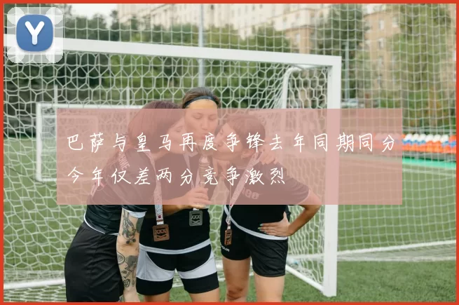 巴萨与皇马再度争锋去年同期同分今年仅差两分竞争激烈
