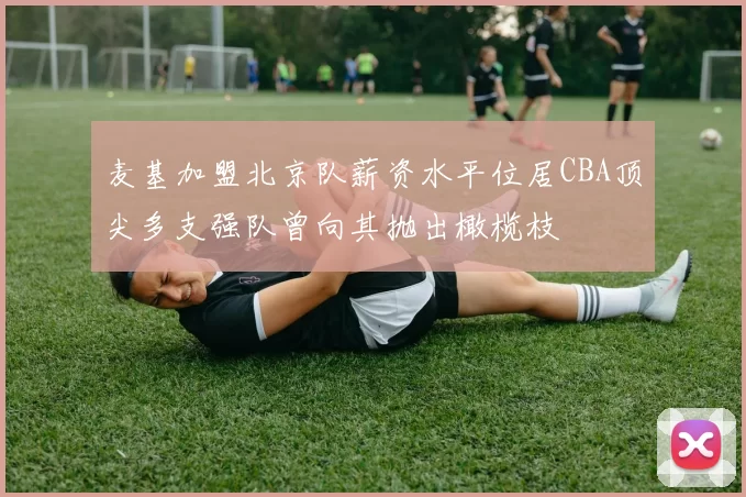 麦基加盟北京队薪资水平位居CBA顶尖多支强队曾向其抛出橄榄枝