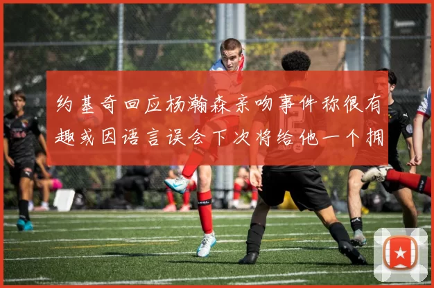 约基奇回应杨瀚森亲吻事件称很有趣或因语言误会下次将给他一个拥抱