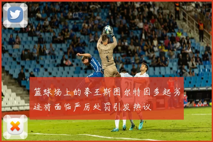 篮球场上的拳王斯图尔特因多起劣迹将面临严厉处罚引发热议