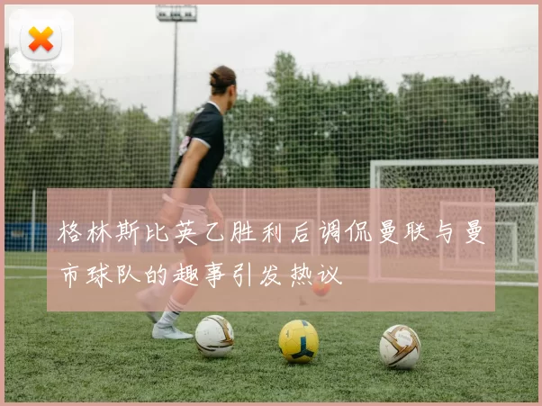 格林斯比英乙胜利后调侃曼联与曼市球队的趣事引发热议