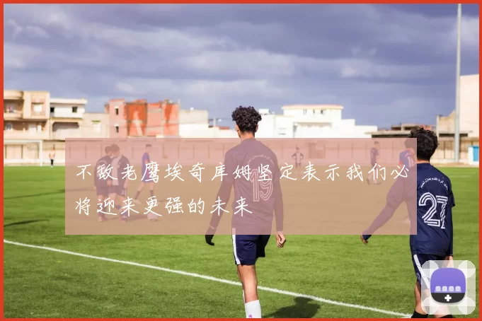 不敌老鹰埃奇库姆坚定表示我们必将迎来更强的未来