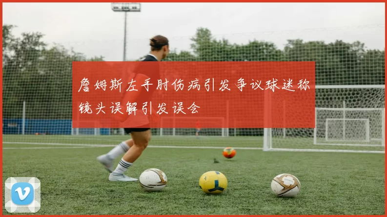 詹姆斯左手肘伤病引发争议球迷称镜头误解引发误会