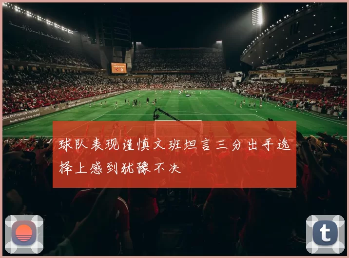 球队表现谨慎文班坦言三分出手选择上感到犹豫不决