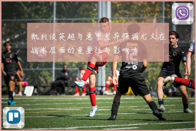 凯利谈英超与意甲差异强调尤文在战术层面的重要性与影响力