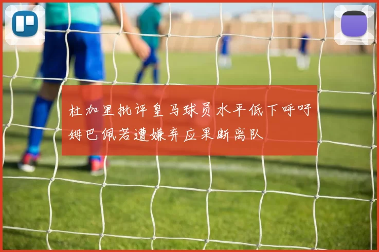 杜加里批评皇马球员水平低下呼吁姆巴佩若遭嫌弃应果断离队
