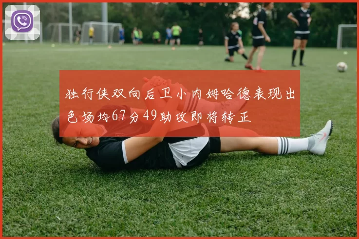 独行侠双向后卫小内姆哈德表现出色场均67分49助攻即将转正