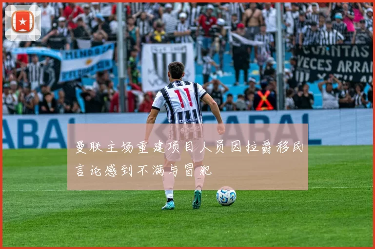 曼联主场重建项目人员因拉爵移民言论感到不满与冒犯