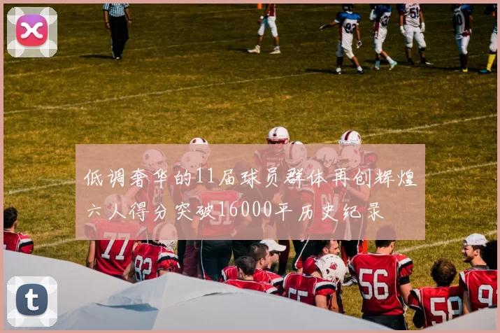 低调奢华的11届球员群体再创辉煌六人得分突破16000平历史纪录