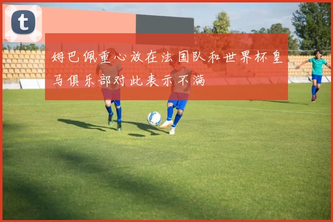 姆巴佩重心放在法国队和世界杯皇马俱乐部对此表示不满