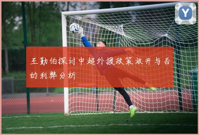 王勤伯探讨中超外援政策放开与否的利弊分析