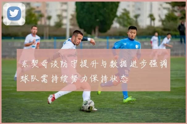 东契奇谈防守提升与数据进步强调球队需持续努力保持状态