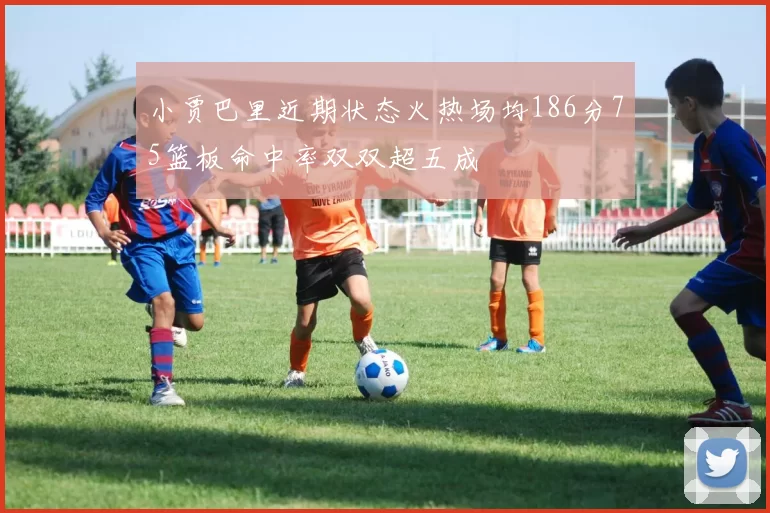 小贾巴里近期状态火热场均186分75篮板命中率双双超五成