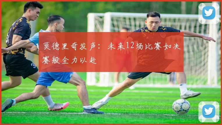 莫德里奇发声：未来12场比赛如决赛般全力以赴