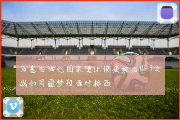 马塞洛回忆国家德比惨痛经历0-5之战如同噩梦般面对梅西