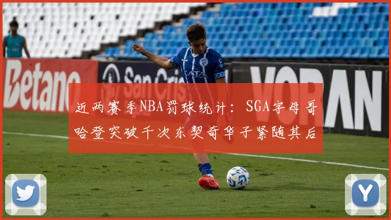 近两赛季NBA罚球统计：SGA字母哥哈登突破千次东契奇华子紧随其后