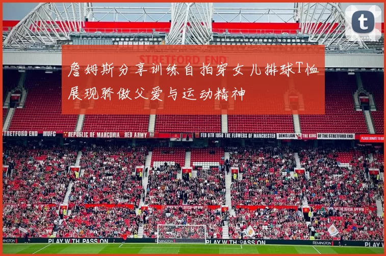 詹姆斯分享训练自拍穿女儿排球T恤展现骄傲父爱与运动精神