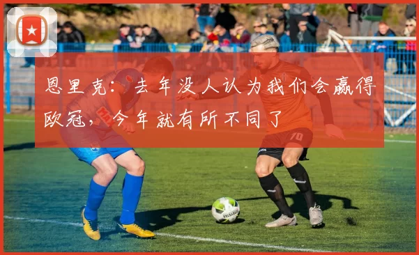 恩里克：去年没人认为我们会赢得欧冠，今年就有所不同了