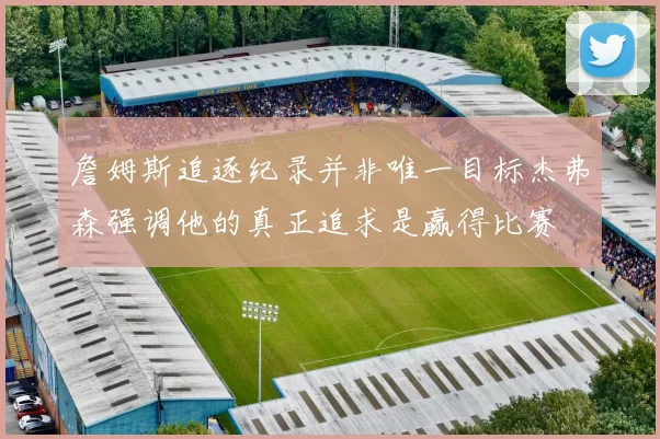 詹姆斯追逐纪录并非唯一目标杰弗森强调他的真正追求是赢得比赛