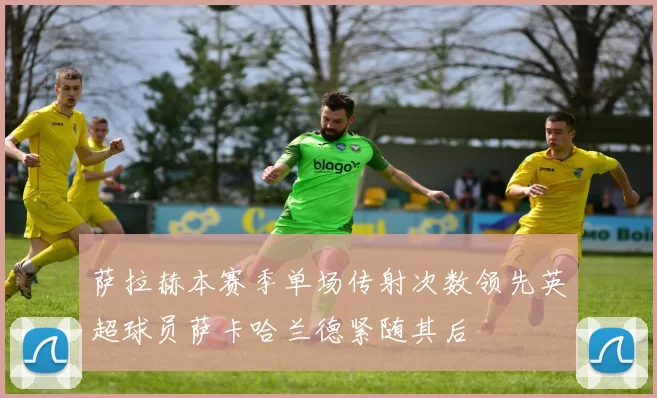 萨拉赫本赛季单场传射次数领先英超球员萨卡哈兰德紧随其后