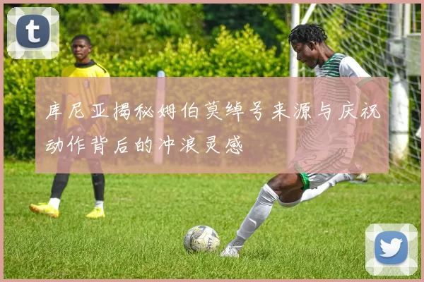 库尼亚揭秘姆伯莫绰号来源与庆祝动作背后的冲浪灵感