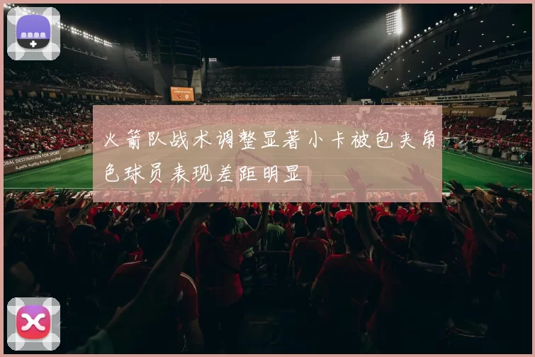 火箭队战术调整显著小卡被包夹角色球员表现差距明显